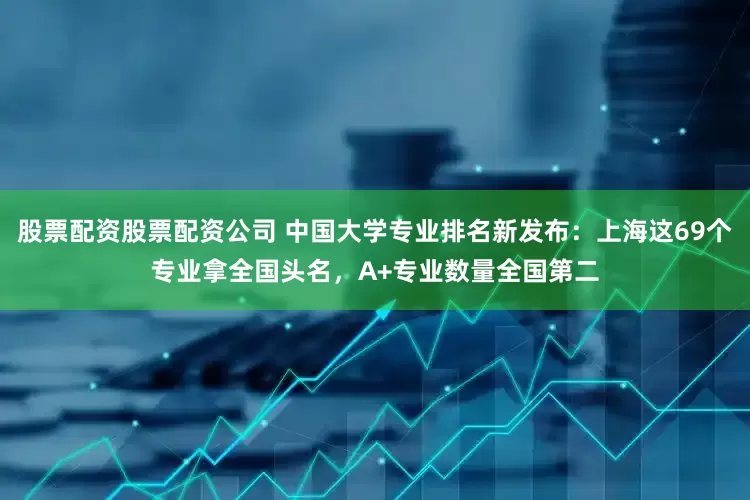 股票配资股票配资公司 中国大学专业排名新发布：上海这69个专业拿全国头名，A+专业数量全国第二