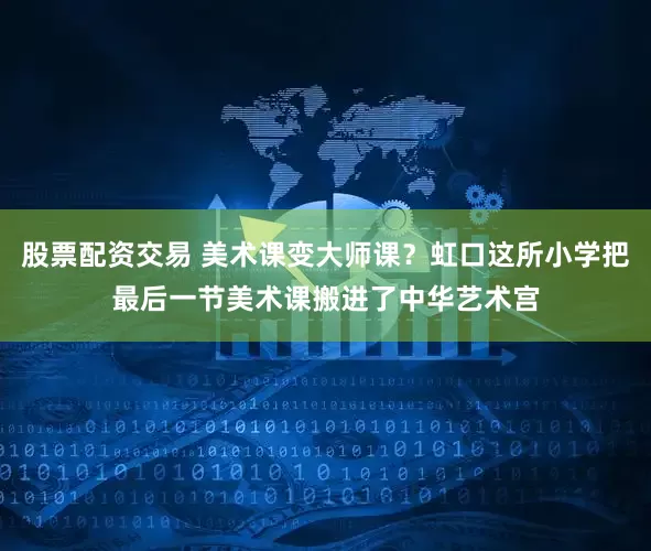 股票配资交易 美术课变大师课？虹口这所小学把最后一节美术课搬进了中华艺术宫