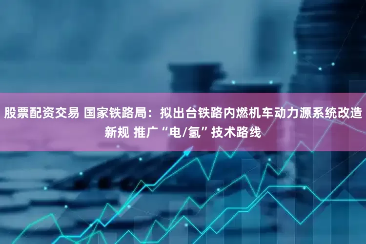 股票配资交易 国家铁路局：拟出台铁路内燃机车动力源系统改造新规 推广“电/氢”技术路线