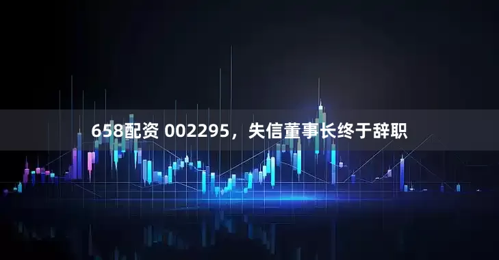 658配资 002295，失信董事长终于辞职