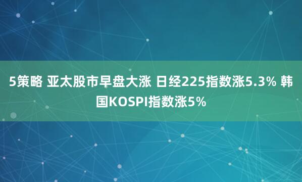 5策略 亚太股市早盘大涨 日经225指数涨5.3% 韩国KOSPI指数涨5%