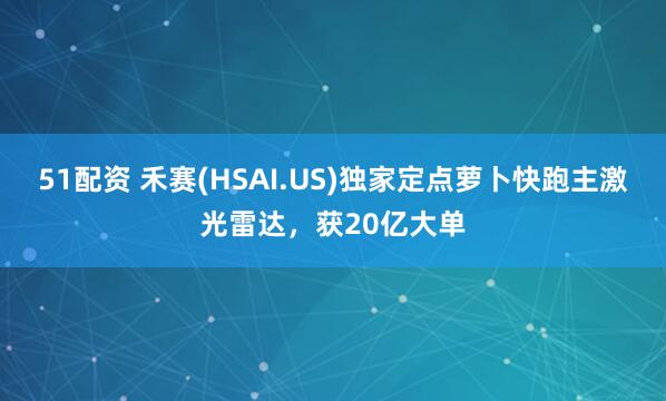 51配资 禾赛(HSAI.US)独家定点萝卜快跑主激光雷达，获20亿大单