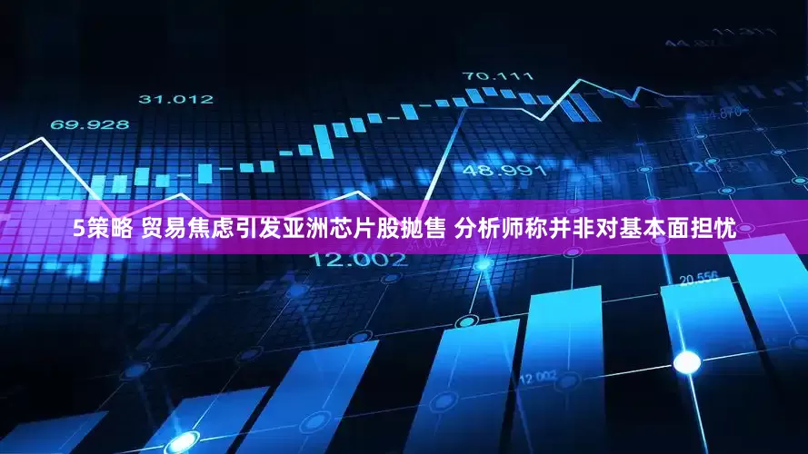 5策略 贸易焦虑引发亚洲芯片股抛售 分析师称并非对基本面担忧