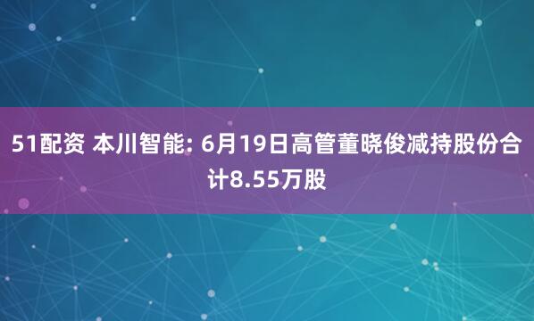 51配资 本川智能: 6月19日高管董晓俊减持股份合计8.55万股