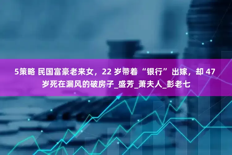 5策略 民国富豪老来女，22 岁带着 “银行” 出嫁，却 47 岁死在漏风的破房子_盛芳_萧夫人_彭老七