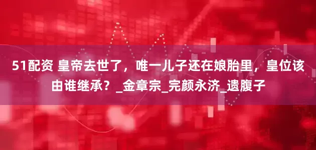 51配资 皇帝去世了，唯一儿子还在娘胎里，皇位该由谁继承？_金章宗_完颜永济_遗腹子