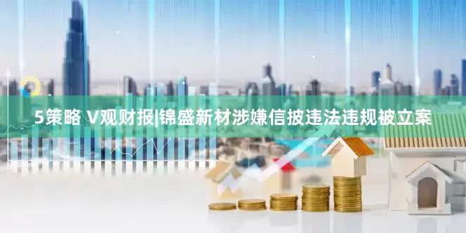 5策略 V观财报|锦盛新材涉嫌信披违法违规被立案