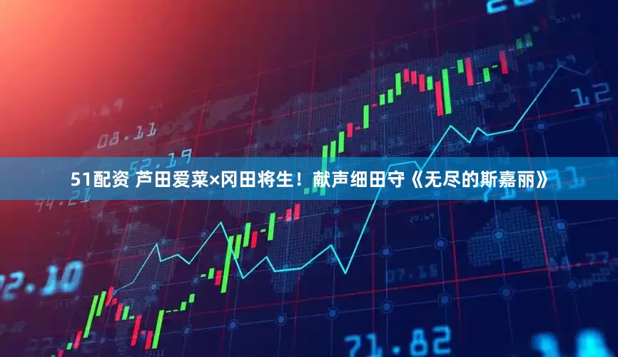 51配资 芦田爱菜×冈田将生！献声细田守《无尽的斯嘉丽》