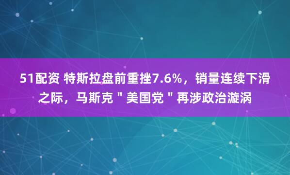 51配资 特斯拉盘前重挫7.6%，销量连续下滑之际，马斯克＂美国党＂再涉政治漩涡