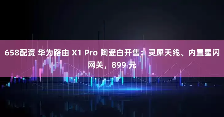658配资 华为路由 X1 Pro 陶瓷白开售：灵犀天线、内置星闪网关，899 元