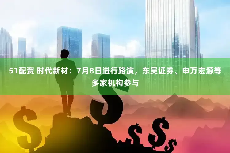 51配资 时代新材：7月8日进行路演，东吴证券、申万宏源等多家机构参与