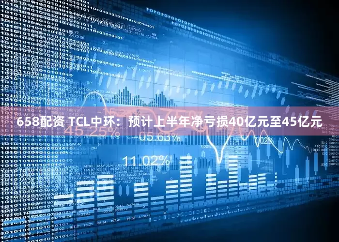 658配资 TCL中环：预计上半年净亏损40亿元至45亿元