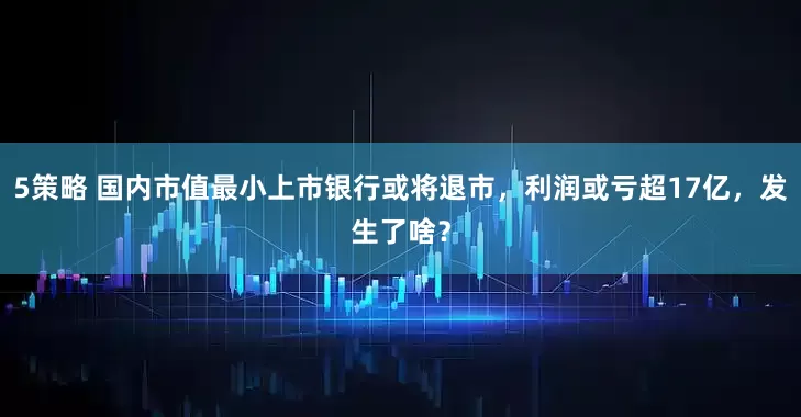5策略 国内市值最小上市银行或将退市，利润或亏超17亿，发生了啥？