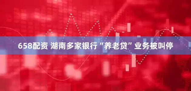 658配资 湖南多家银行“养老贷”业务被叫停