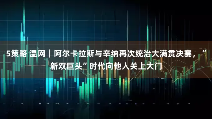 5策略 温网｜阿尔卡拉斯与辛纳再次统治大满贯决赛，“新双巨头”时代向他人关上大门