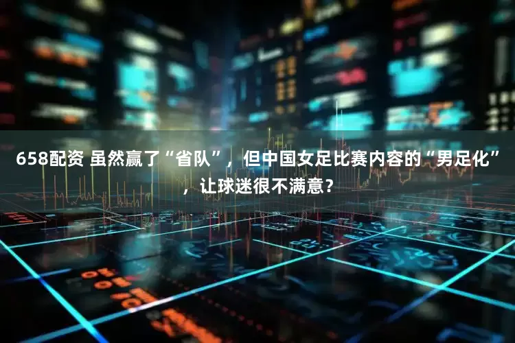 658配资 虽然赢了“省队”，但中国女足比赛内容的“男足化”，让球迷很不满意？
