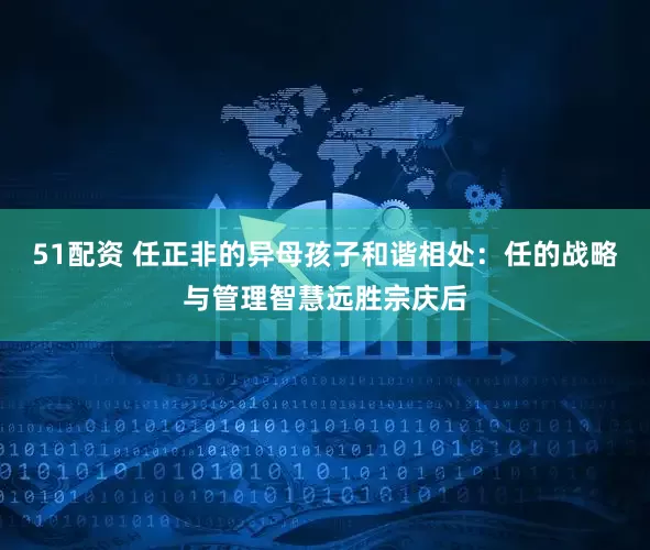 51配资 任正非的异母孩子和谐相处：任的战略与管理智慧远胜宗庆后