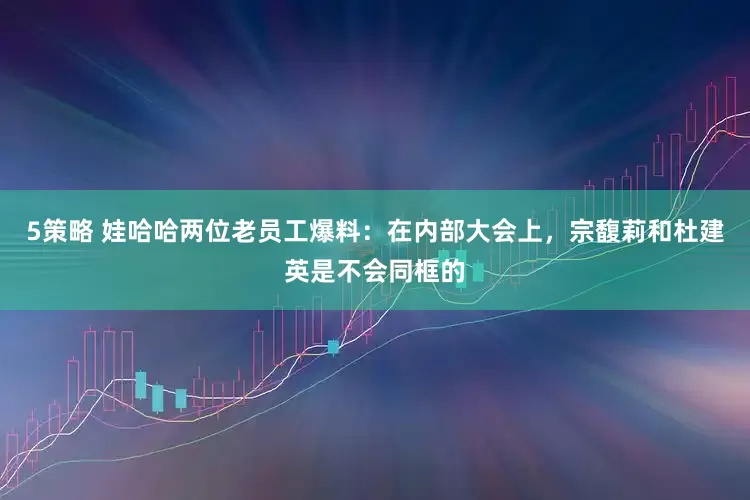5策略 娃哈哈两位老员工爆料：在内部大会上，宗馥莉和杜建英是不会同框的
