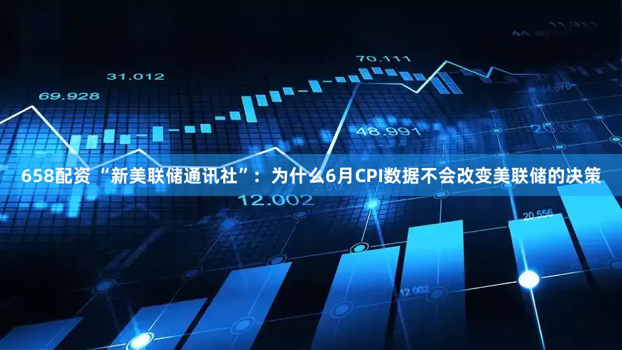 658配资 “新美联储通讯社”：为什么6月CPI数据不会改变美联储的决策