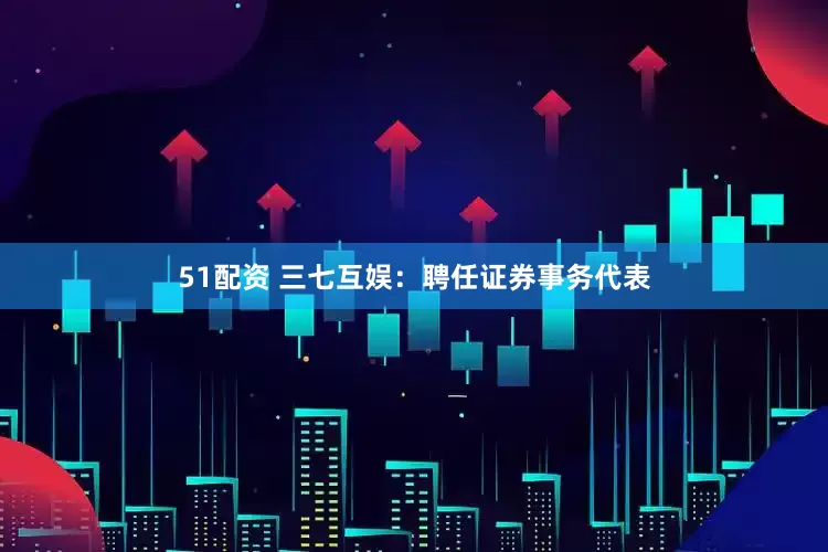 51配资 三七互娱：聘任证券事务代表