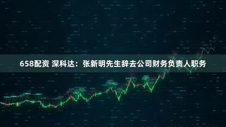 658配资 深科达：张新明先生辞去公司财务负责人职务