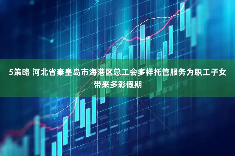 5策略 河北省秦皇岛市海港区总工会多样托管服务为职工子女带来多彩假期