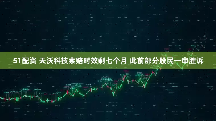 51配资 天沃科技索赔时效剩七个月 此前部分股民一审胜诉