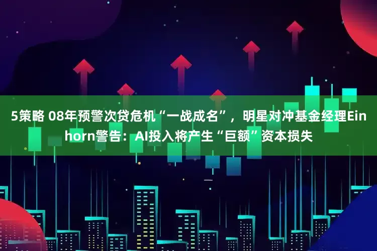 5策略 08年预警次贷危机“一战成名”，明星对冲基金经理Einhorn警告：AI投入将产生“巨额”资本损失