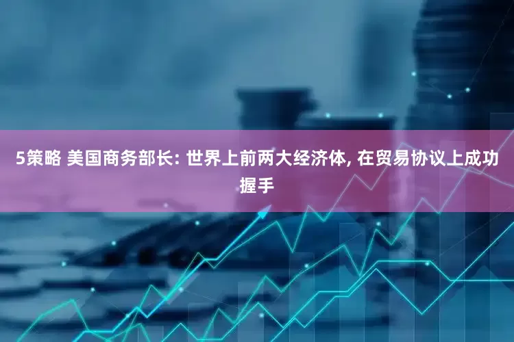 5策略 美国商务部长: 世界上前两大经济体, 在贸易协议上成功握手