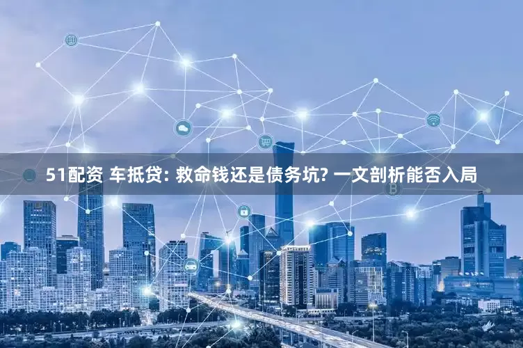 51配资 车抵贷: 救命钱还是债务坑? 一文剖析能否入局