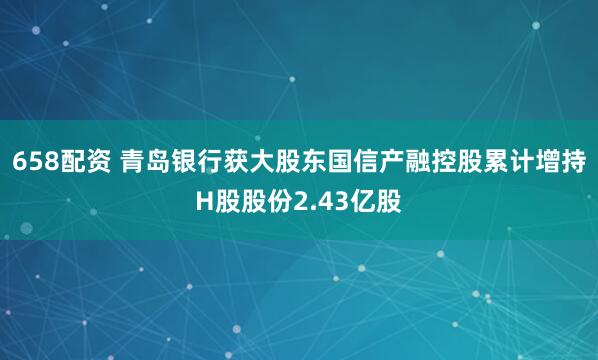658配资 青岛银行获大股东国信产融控股累计增持H股股份2.43亿股