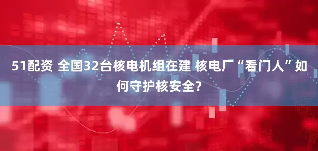 51配资 全国32台核电机组在建 核电厂“看门人”如何守护核安全？