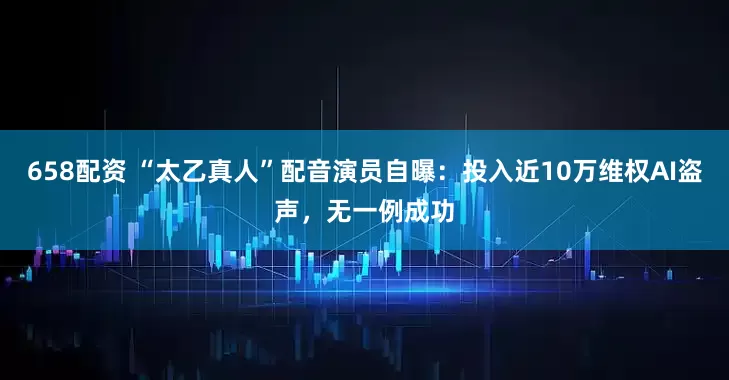 658配资 “太乙真人”配音演员自曝：投入近10万维权AI盗声，无一例成功